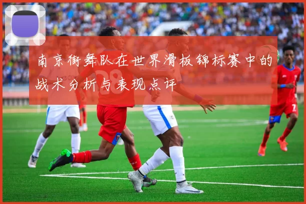 南京街舞队在世界滑板锦标赛中的战术分析与表现点评