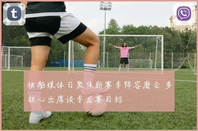 快船媒体日聚焦新赛季阵容磨合 多核心出席谈季后赛目标