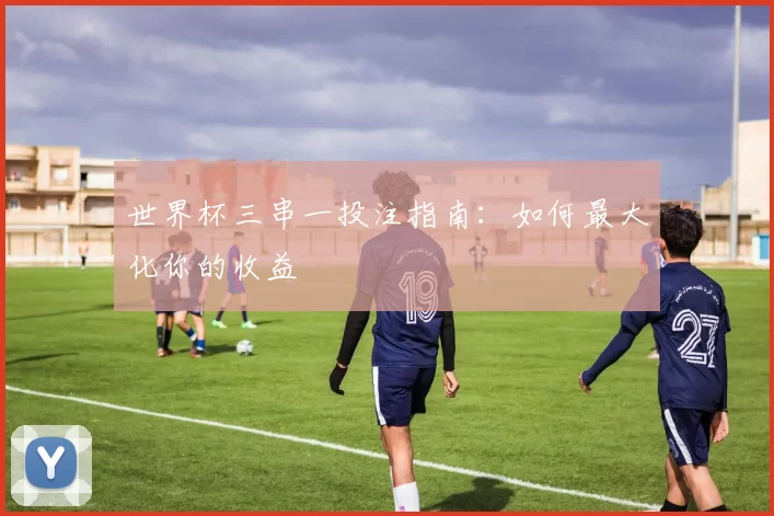 世界杯三串一投注指南:如何最大化你的收益