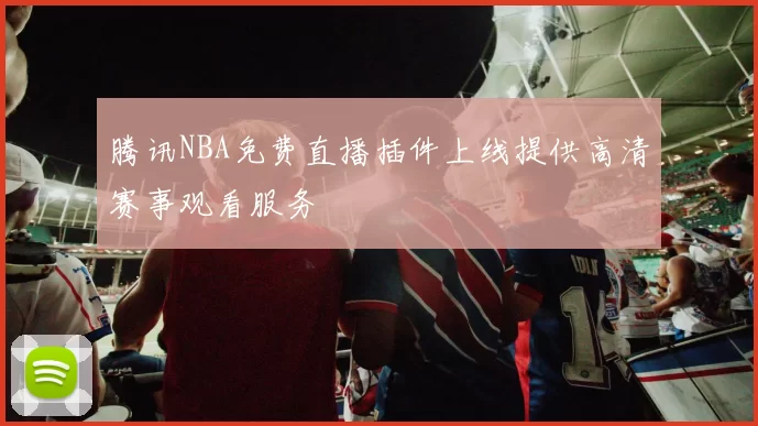 腾讯NBA免费直播插件上线提供高清赛事观看服务