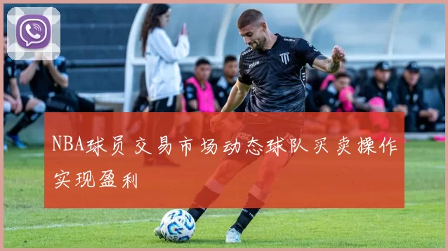 NBA球员交易市场动态球队买卖操作实现盈利
