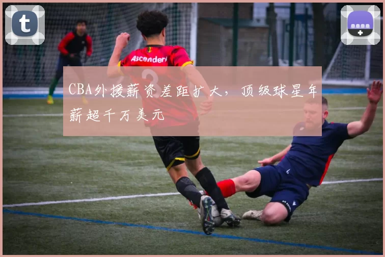 CBA外援薪资差距扩大，顶级球星年薪超千万美元