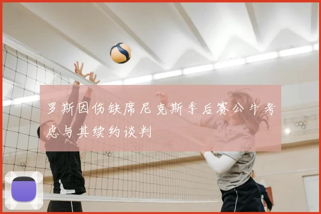 罗斯因伤缺席尼克斯季后赛公牛考虑与其续约谈判