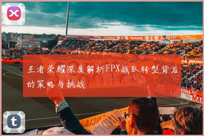 王者荣耀深度解析FPX战队转型背后的策略与挑战