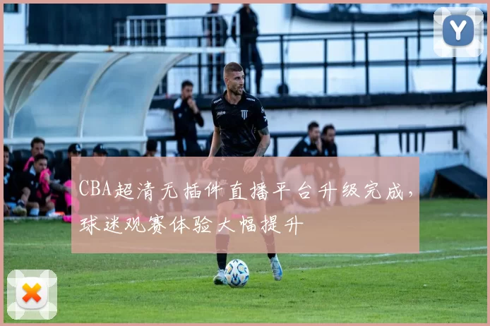 CBA超清无插件直播平台升级完成，球迷观赛体验大幅提升