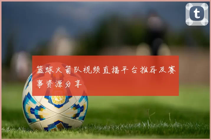 篮球火箭队视频直播平台推荐及赛事资源分享