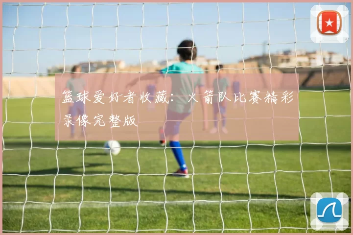 篮球爱好者收藏:火箭队比赛精彩录像完整版