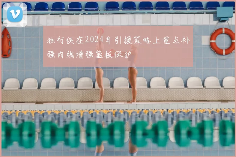 独行侠在2024年引援策略上重点补强内线增强篮板保护