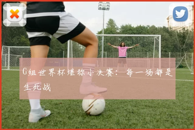 G组世界杯堪称小决赛:每一场都是生死战