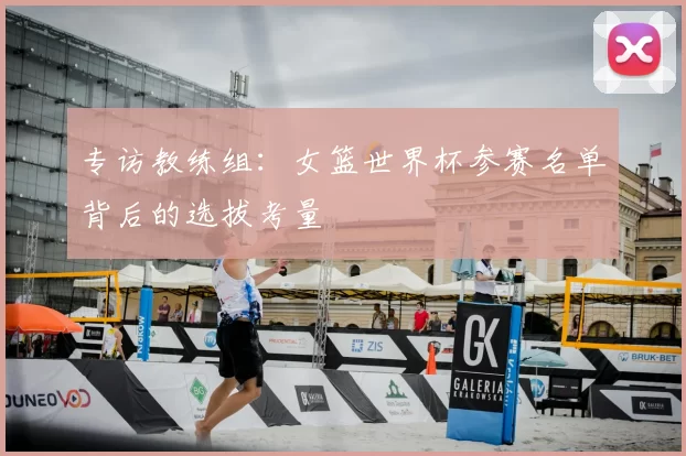 专访教练组:女篮世界杯参赛名单背后的选拔考量