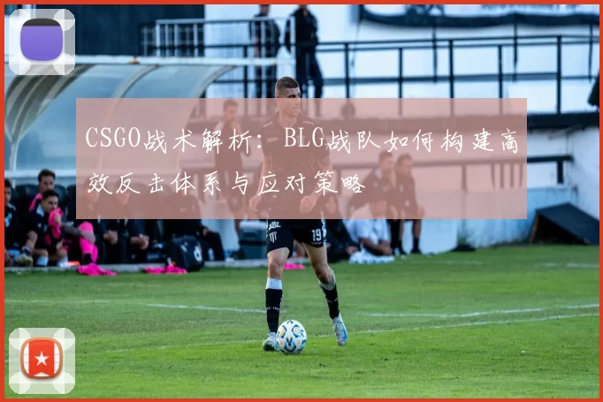 CSGO战术解析:BLG战队如何构建高效反击体系与应对策略