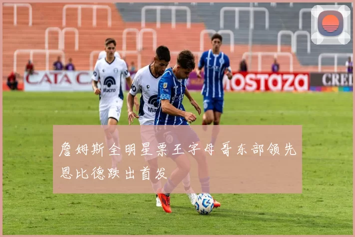 詹姆斯全明星票王字母哥东部领先恩比德跌出首发