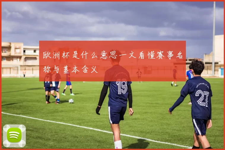 欧洲杯是什么意思一文看懂赛事名称与基本含义
