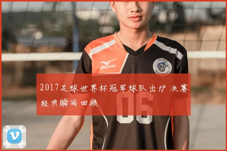 2017足球世界杯冠军球队出炉 决赛经典瞬间回顾