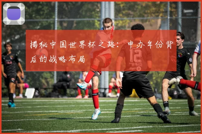 揭秘中国世界杯之路:申办年份背后的战略布局