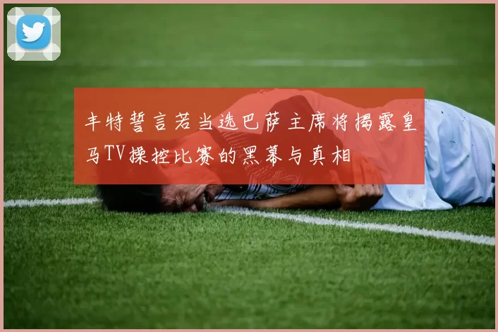 丰特誓言若当选巴萨主席将揭露皇马TV操控比赛的黑幕与真相
