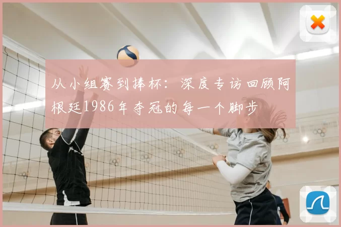 从小组赛到捧杯:深度专访回顾阿根廷1986年夺冠的每一个脚步