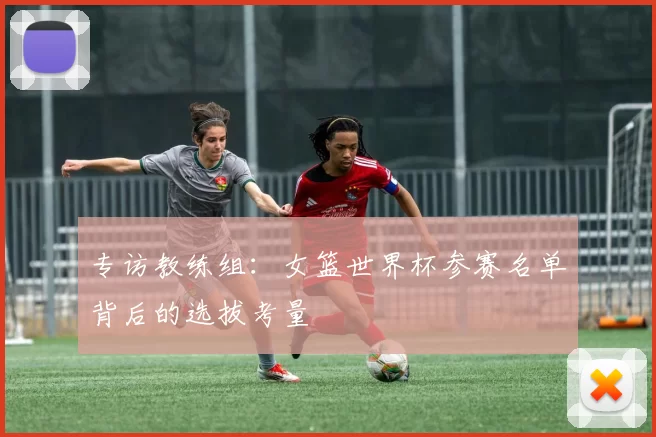 专访教练组:女篮世界杯参赛名单背后的选拔考量