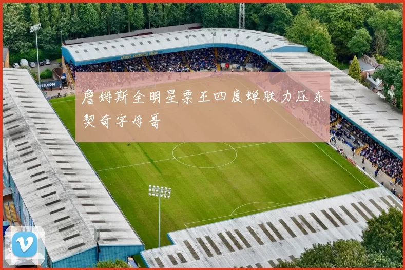 詹姆斯全明星票王四度蝉联力压东契奇字母哥