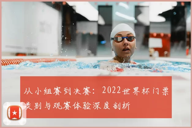 从小组赛到决赛：2022世界杯门票类别与观赛体验深度剖析