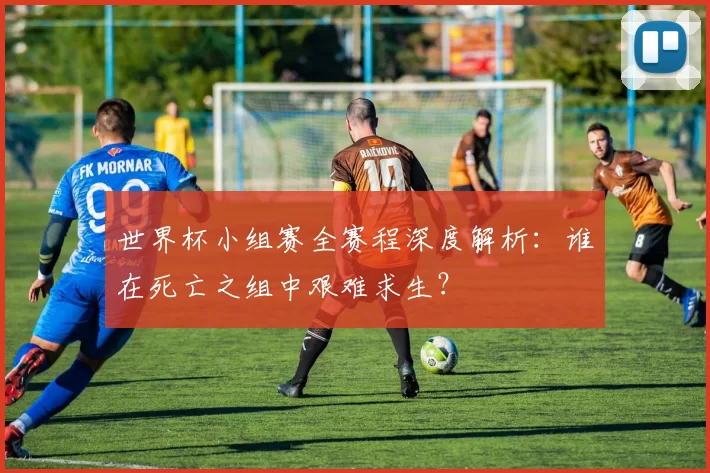世界杯小组赛全赛程深度解析:谁在死亡之组中艰难求生?