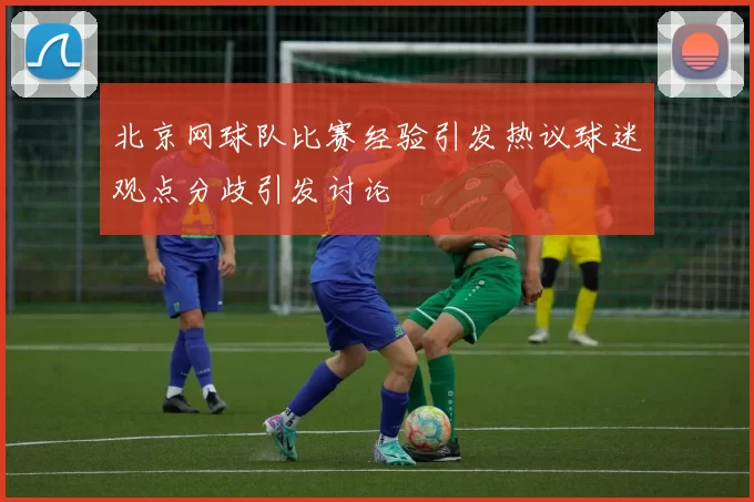 北京网球队比赛经验引发热议球迷观点分歧引发讨论