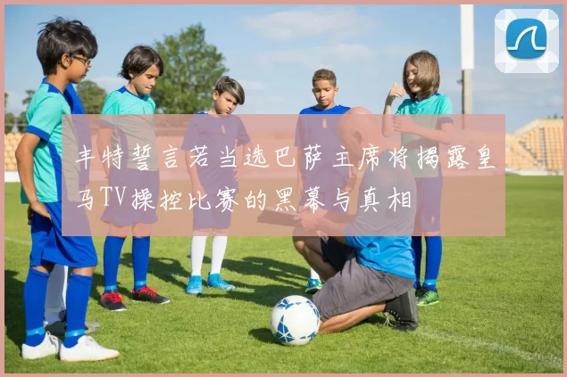 丰特誓言若当选巴萨主席将揭露皇马TV操控比赛的黑幕与真相