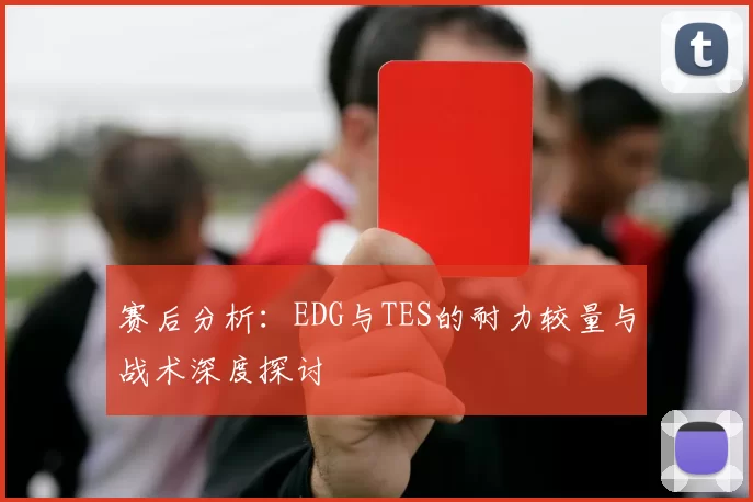 赛后分析:EDG与TES的耐力较量与战术深度探讨