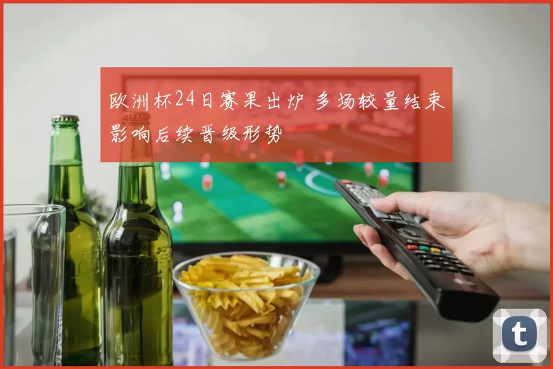 欧洲杯24日赛果出炉 多场较量结束影响后续晋级形势