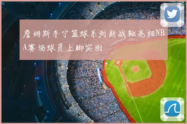 詹姆斯李宁篮球系列新战靴亮相NBA赛场球员上脚实测