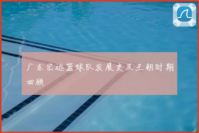 广东宏远篮球队发展史及王朝时期回顾