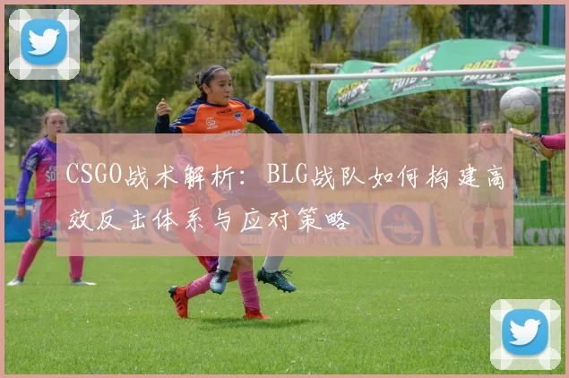 CSGO战术解析：BLG战队如何构建高效反击体系与应对策略