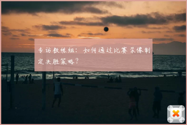 专访教练组：如何通过比赛录像制定决胜策略？