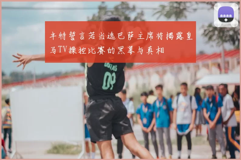 丰特誓言若当选巴萨主席将揭露皇马TV操控比赛的黑幕与真相