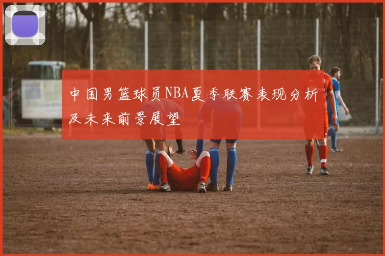 中国男篮球员NBA夏季联赛表现分析及未来前景展望