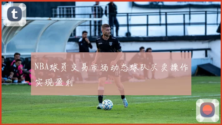 NBA球员交易市场动态球队买卖操作实现盈利