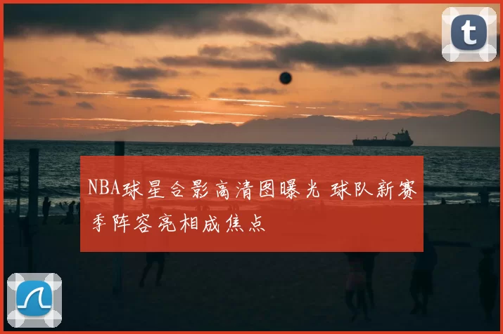 NBA球星合影高清图曝光 球队新赛季阵容亮相成焦点