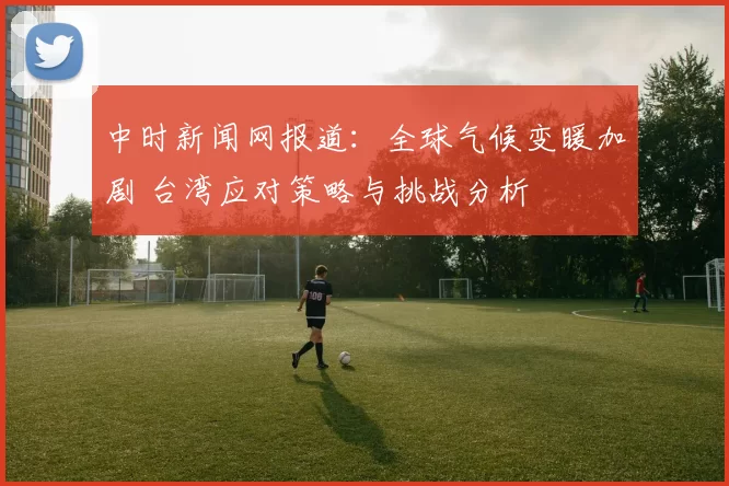 中时新闻网报道:全球气候变暖加剧 台湾应对策略与挑战分析