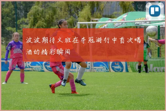 波波期待文班在夺冠游行中首次喝酒的精彩瞬间