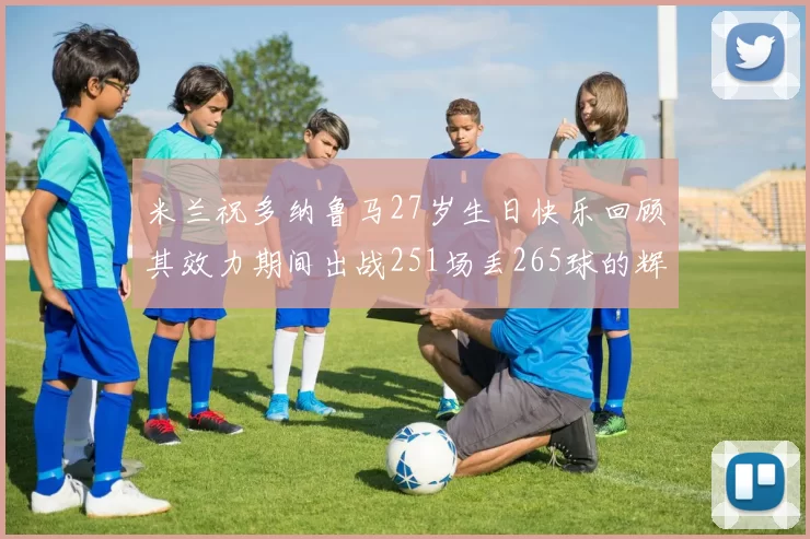 米兰祝多纳鲁马27岁生日快乐回顾其效力期间出战251场丢265球的辉煌历程