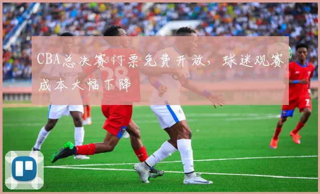 CBA总决赛门票免费开放,球迷观赛成本大幅下降