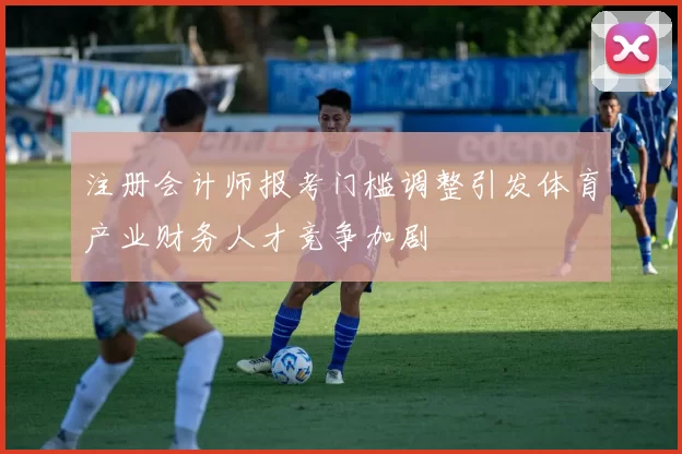注册会计师报考门槛调整引发体育产业财务人才竞争加剧