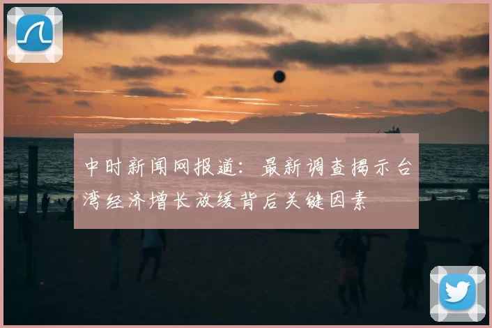 中时新闻网报道：最新调查揭示台湾经济增长放缓背后关键因素