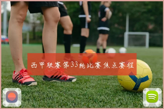 西甲联赛第33轮比赛焦点赛程