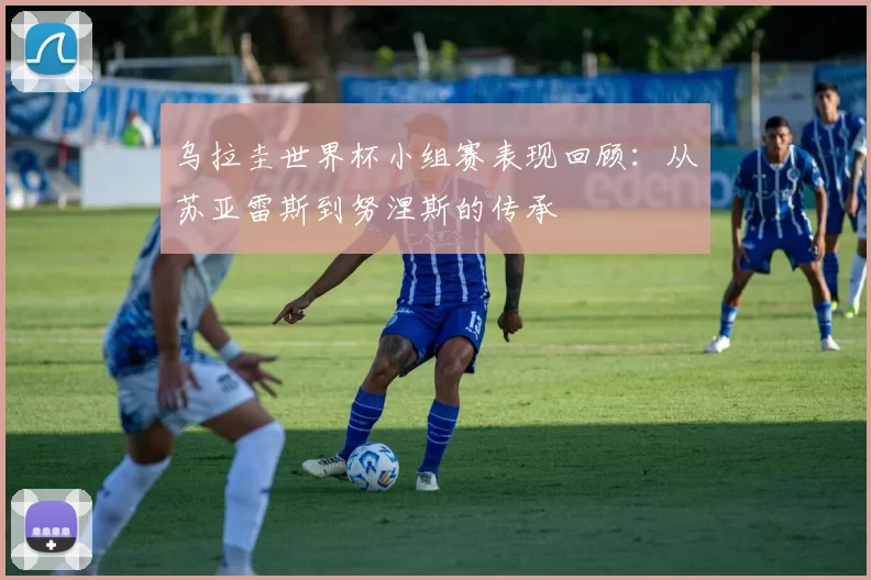 乌拉圭世界杯小组赛表现回顾:从苏亚雷斯到努涅斯的传承