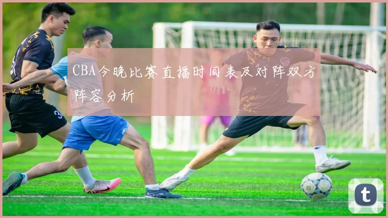 CBA今晚比赛直播时间表及对阵双方阵容分析