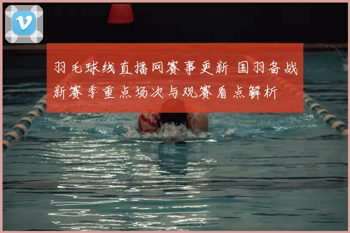 羽毛球线直播网赛事更新 国羽备战新赛季重点场次与观赛看点解析