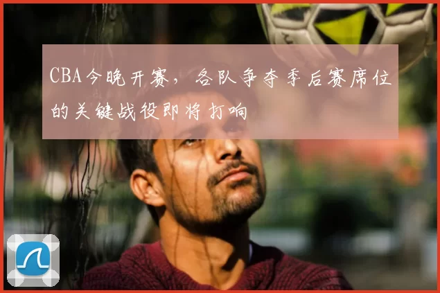 CBA今晚开赛,各队争夺季后赛席位的关键战役即将打响