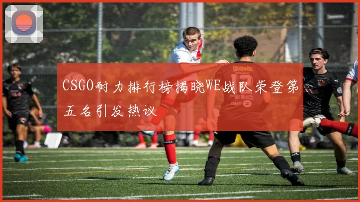 CSGO耐力排行榜揭晓WE战队荣登第五名引发热议