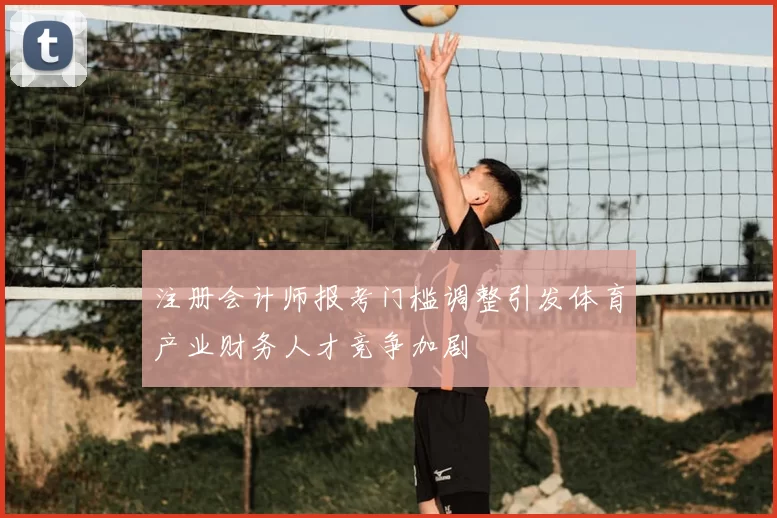 注册会计师报考门槛调整引发体育产业财务人才竞争加剧